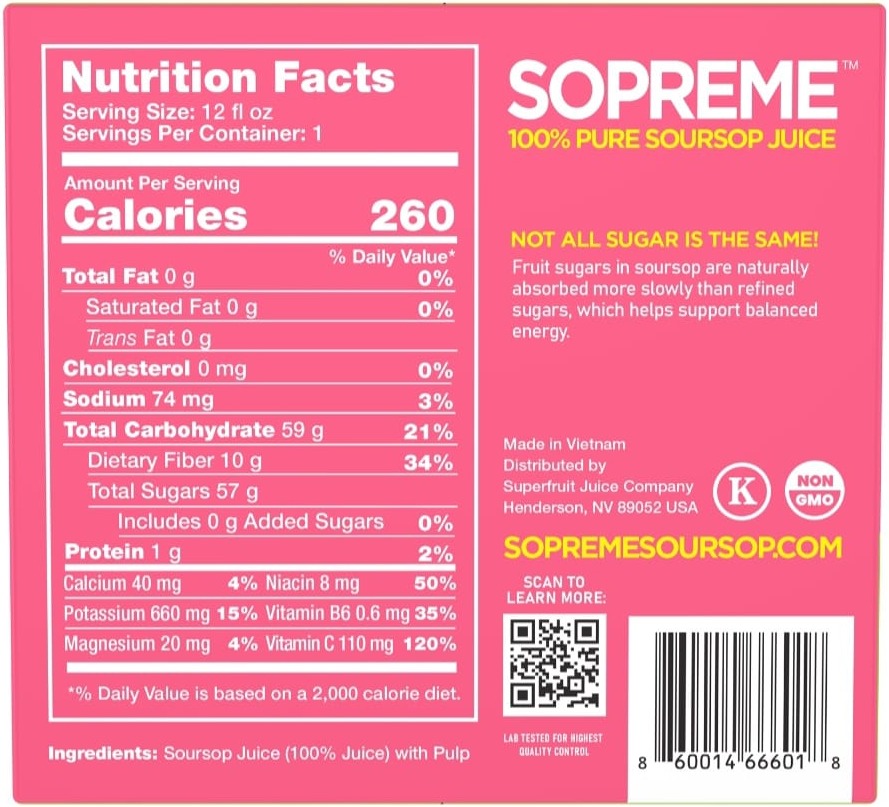 Sopreme Soursop Juice nutrition facts: 12 fl oz serving, 260 calories, 0g total fat, 74mg sodium, 59g total carbohydrate, 10g dietary fiber, 57g total sugars including 0g added sugars, 1g protein, 110mg Vitamin C (120% DV), 660mg Potassium (15% DV), 8mg Niacin (50% DV), 0.6mg Vitamin B6 (35% DV), 40mg Calcium (4% DV), 20mg Magnesium (4% DV). Ingredients: Soursop Juice (100% Juice) with Pulp. Kosher and Non-GMO certified.